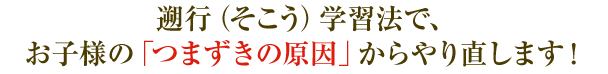 遡行(そこう)学習法で、お子様の「つまずきの原因」からやり直します!