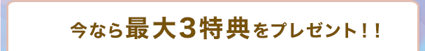 さらに、最大3特典をプレゼント!!
